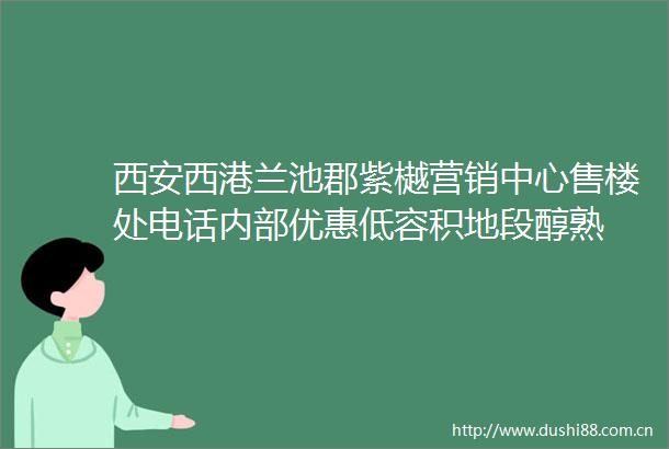 西安西港兰池郡紫樾营销中心售楼处电话内部优惠低容积地段醇熟