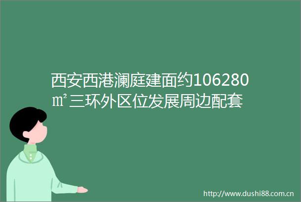 西安西港澜庭建面约106280㎡三环外区位发展周边配套