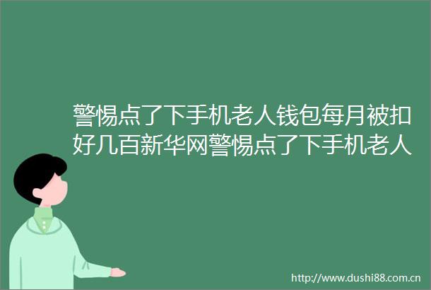 警惕点了下手机老人钱包每月被扣好几百新华网警惕点了下手机老人钱包每月被扣好几百