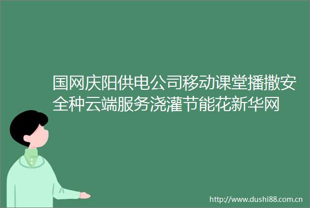 国网庆阳供电公司移动课堂播撒安全种云端服务浇灌节能花新华网