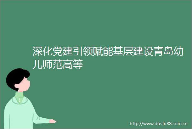 深化党建引领赋能基层建设青岛幼儿师范高等