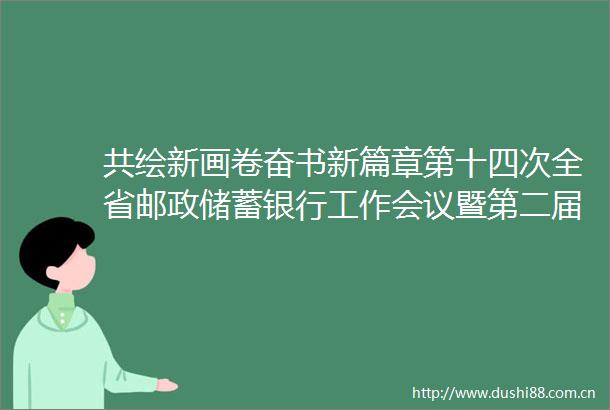 共绘新画卷奋书新篇章第十四次全省邮政储蓄银行工作会议暨第二届第四次职工代表大会顺利召开