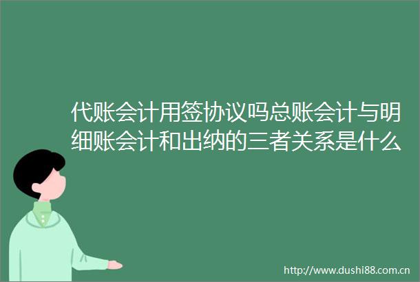 代账会计用签协议吗总账会计与明细账会计和出纳的三者关系是什么
