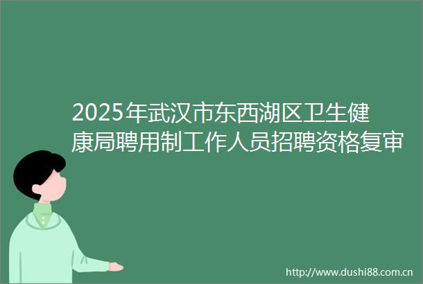 2025年武汉市东西湖区卫生健康局聘用制工作人员招聘资格复审通知