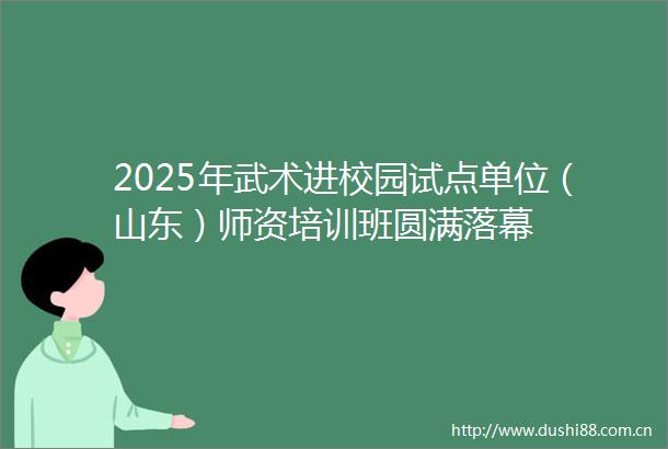 2025年武术进校园试点单位（山东）师资培训班圆满落幕
