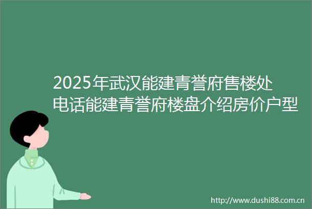 2025年武汉能建青誉府售楼处电话能建青誉府楼盘介绍房价户型地址