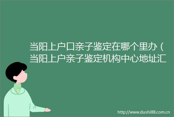 当阳上户口亲子鉴定在哪个里办（当阳上户亲子鉴定机构中心地址汇总）