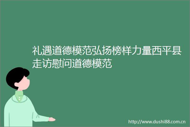 礼遇道德模范弘扬榜样力量西平县走访慰问道德模范