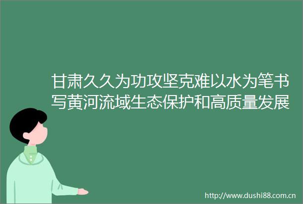 甘肃久久为功攻坚克难以水为笔书写黄河流域生态保护和高质量发展甘肃答卷