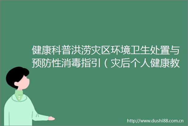 健康科普洪涝灾区环境卫生处置与预防性消毒指引（灾后个人健康教育与防护）