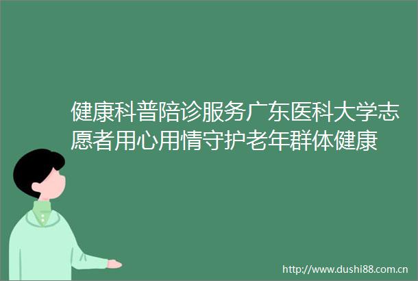 健康科普陪诊服务广东医科大学志愿者用心用情守护老年群体健康