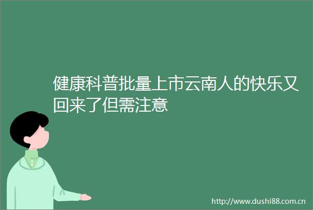 健康科普批量上市云南人的快乐又回来了但需注意