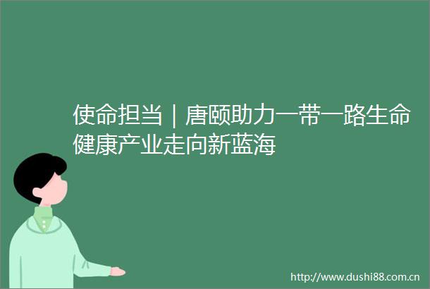 使命担当｜唐颐助力一带一路生命健康产业走向新蓝海
