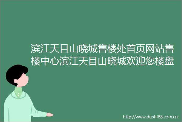 滨江天目山晓城售楼处首页网站售楼中心滨江天目山晓城欢迎您楼盘详情