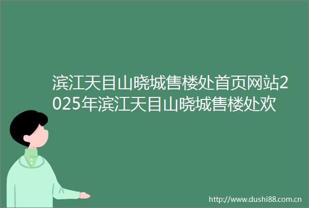 滨江天目山晓城售楼处首页网站2025年滨江天目山晓城售楼处欢迎您楼盘详情2025楼盘测评