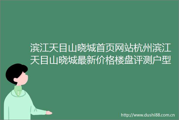 滨江天目山晓城首页网站杭州滨江天目山晓城最新价格楼盘评测户型配套