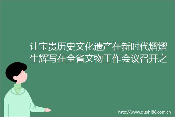 让宝贵历史文化遗产在新时代熠熠生辉写在全省文物工作会议召开之际
