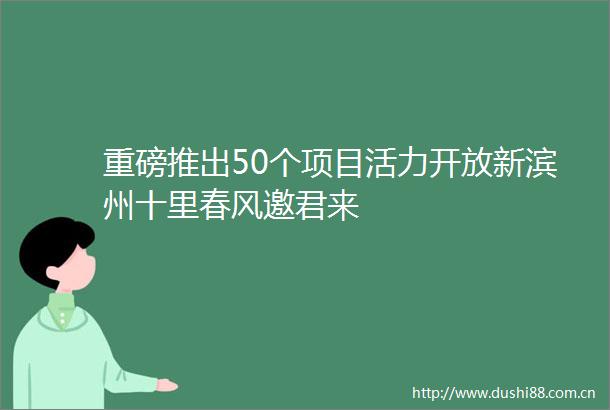 重磅推出50个项目活力开放新滨州十里春风邀君来