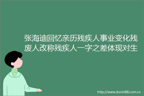 张海迪回忆亲历残疾人事业变化残废人改称残疾人一字之差体现对生命的尊重