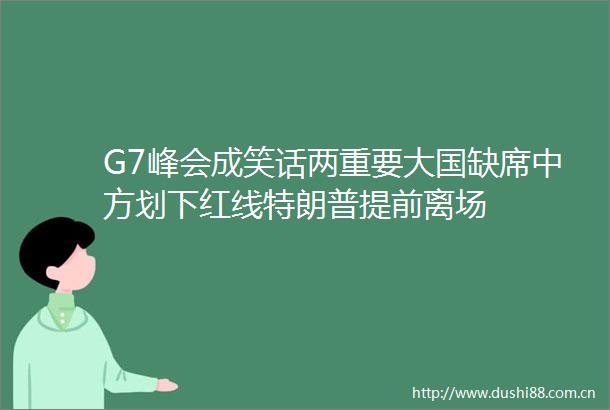 G7峰会成笑话两重要大国缺席中方划下红线特朗普提前离场