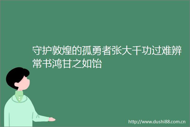 守护敦煌的孤勇者张大千功过难辨常书鸿甘之如饴