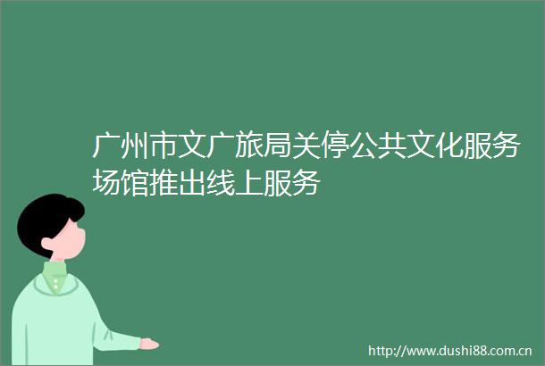 广州市文广旅局关停公共文化服务场馆推出线上服务