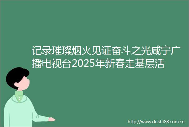 记录璀璨烟火见证奋斗之光咸宁广播电视台2025年新春走基层活动回眸