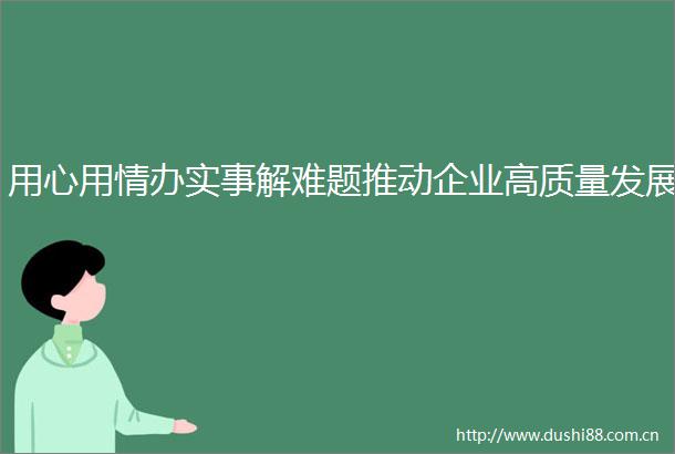 用心用情办实事解难题推动企业高质量发展