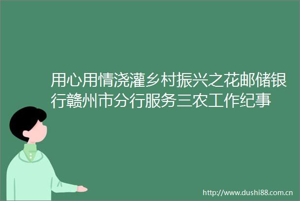 用心用情浇灌乡村振兴之花邮储银行赣州市分行服务三农工作纪事