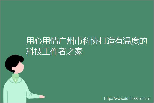 用心用情广州市科协打造有温度的科技工作者之家