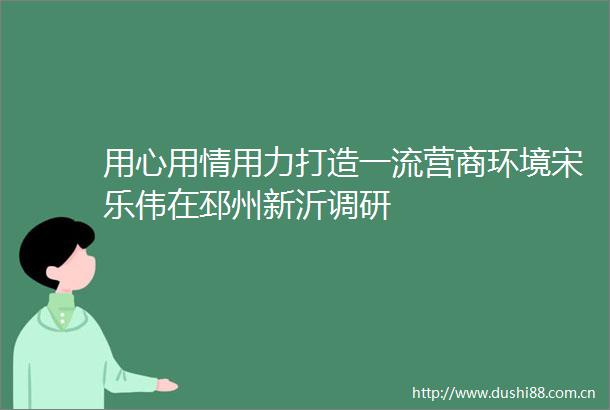 用心用情用力打造一流营商环境宋乐伟在邳州新沂调研