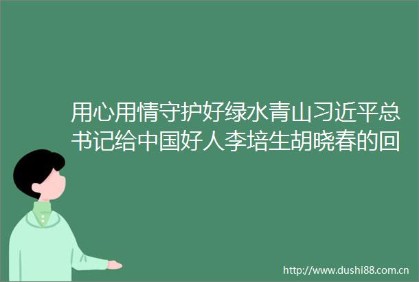 用心用情守护好绿水青山总书记给好人李培生胡晓春的回信在安徽省林业系统引发热烈反响