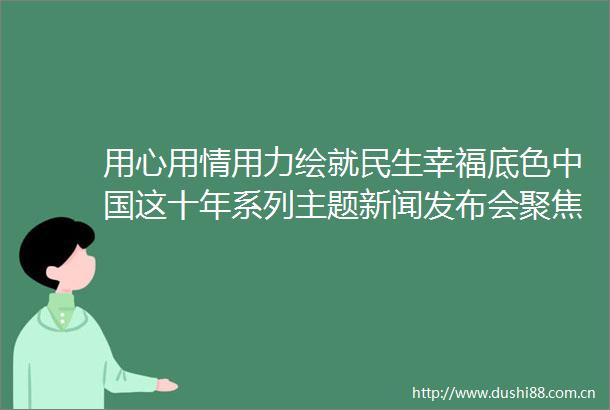 用心用情用力绘就民生幸福底色这十年系列主题新闻发布会聚焦民政工作历史性成就