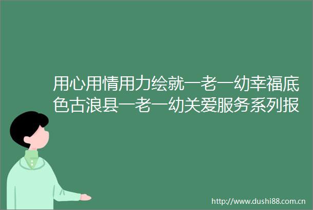 用心用情用力绘就一老一幼幸福底色古浪县一老一幼关爱服务系列报道三