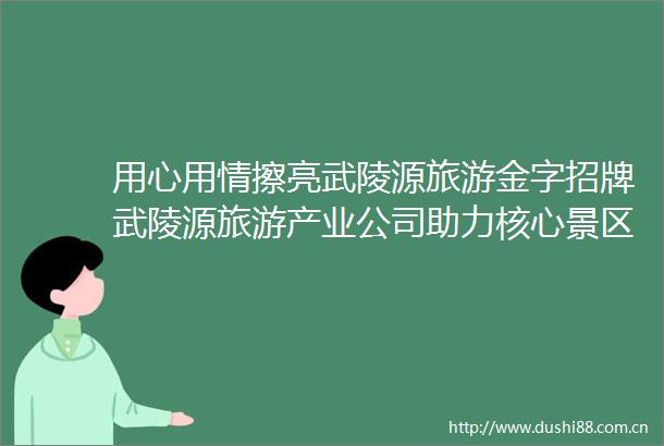 用心用情擦亮武陵源旅游金字招牌武陵源旅游产业公司助力核心景区旅游提质升级工作纪实