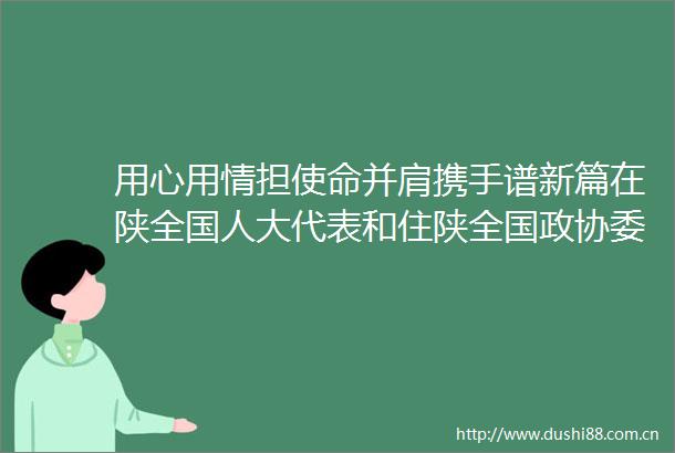 用心用情担使命并肩携手谱新篇在陕全国人大代表和住陕全国政协委员在西安集中网页链接