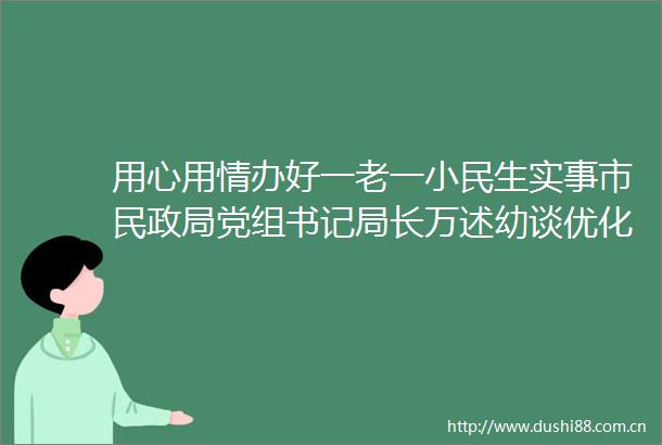 用心用情办好一老一小民生实事市民党组书记局长万述幼谈优化营商环境的民政实践