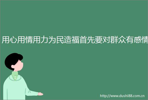用心用情用力为民造福首先要对群众有感情