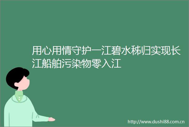 用心用情守护一江碧水秭归实现长江船舶污染物零入江