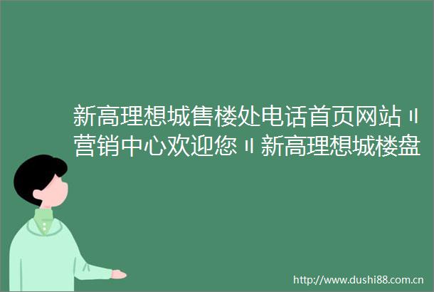 新高理想城售楼处电话首页网站〢营销中心欢迎您〢新高理想城楼盘详情最新价格户型图容积率