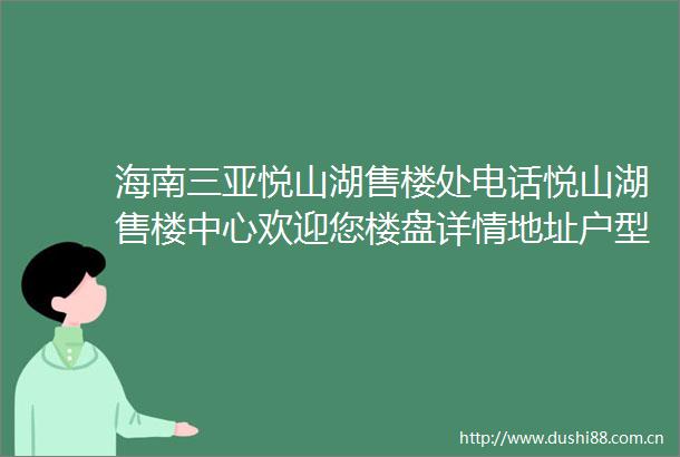 海南三亚悦山湖售楼处电话悦山湖售楼中心欢迎您楼盘详情地址户型价格
