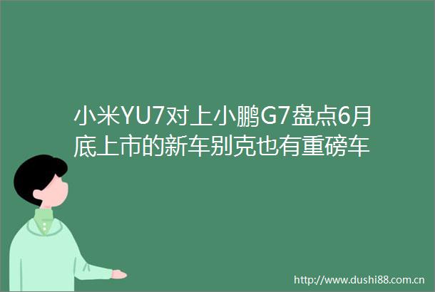 小米YU7对上小鹏G7盘点6月底上市的新车别克也有重磅车