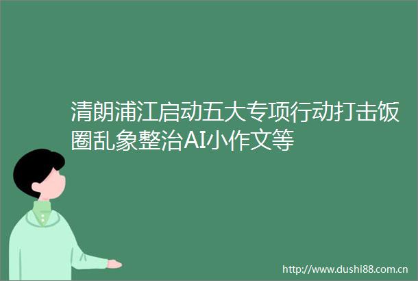 清朗浦江启动五大专项行动打击饭圈乱象整治AI小作文等