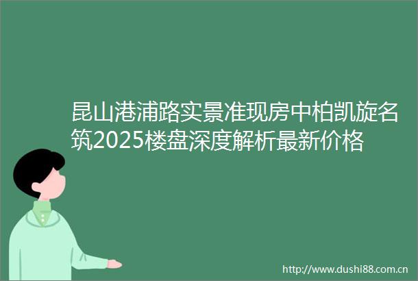 昆山港浦路实景准现房中柏凯旋名筑2025楼盘深度解析最新价格户型面积商业配套中柏凯旋名筑小区环境项目速览