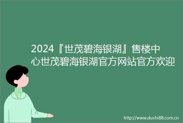 2024『世茂碧海银湖』售楼中心世茂碧海银湖官方网站官方欢迎您