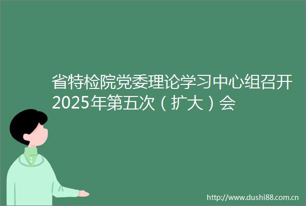 省特检院党委理论学习中心组召开2025年第五次（扩大）会