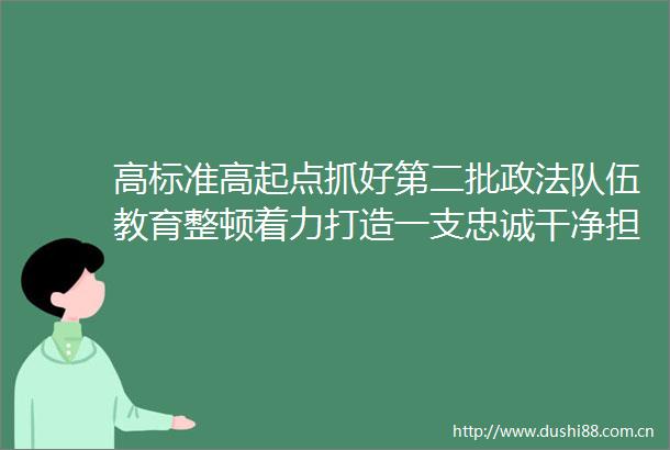 高标准高起点抓好第二批政法队伍教育整顿着力打造一支忠诚干净担当的江西政法铁军