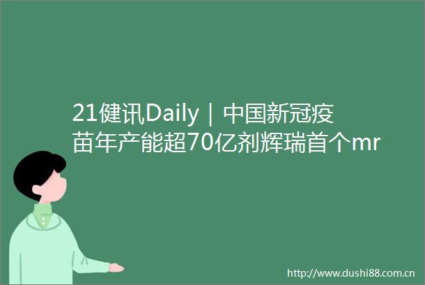 21健讯Daily｜新冠疫苗年产能超70亿剂辉瑞首个mrna流感疫苗进入3期临床