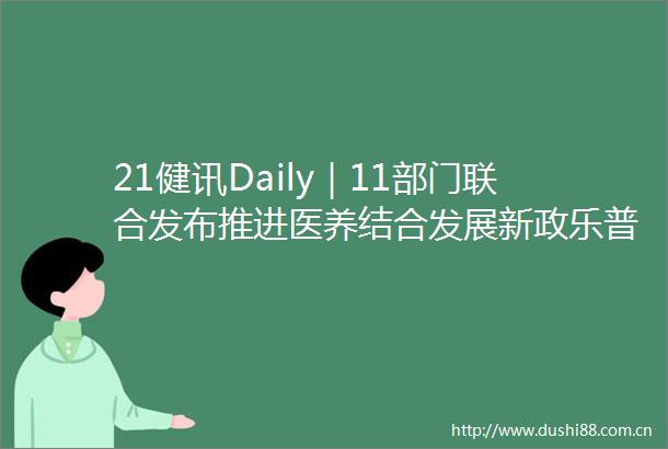 21健讯Daily｜11部门联合发布推进医养结合发展新政乐普生物PD1获批上市