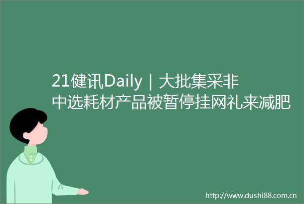 21健讯Daily｜大批集采非中选耗材产品被暂停挂网礼来减肥疗法3期临床试验成功